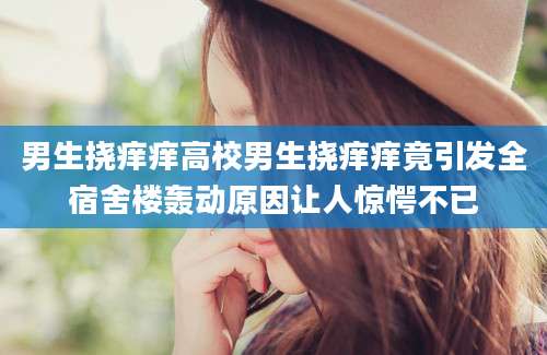 男生挠痒痒高校男生挠痒痒竟引发全宿舍楼轰动原因让人惊愕不已