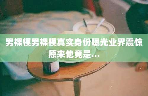 男裸模男裸模真实身份曝光业界震惊原来他竟是...