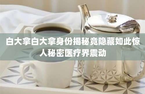 白大拿白大拿身份揭秘竟隐藏如此惊人秘密医疗界震动