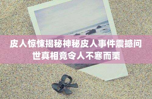 皮人惊悚揭秘神秘皮人事件震撼问世真相竟令人不寒而栗