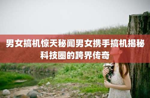 男女搞机惊天秘闻男女携手搞机揭秘科技圈的跨界传奇
