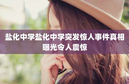 盐化中学盐化中学突发惊人事件真相曝光令人震惊