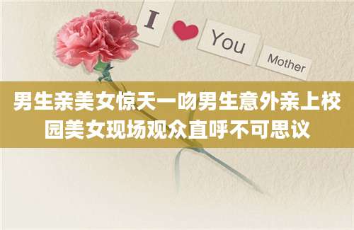 男生亲美女惊天一吻男生意外亲上校园美女现场观众直呼不可思议