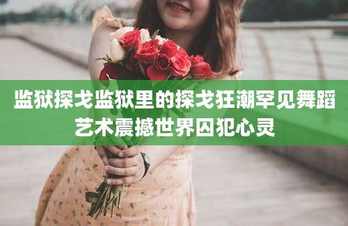 监狱探戈监狱里的探戈狂潮罕见舞蹈艺术震撼世界囚犯心灵