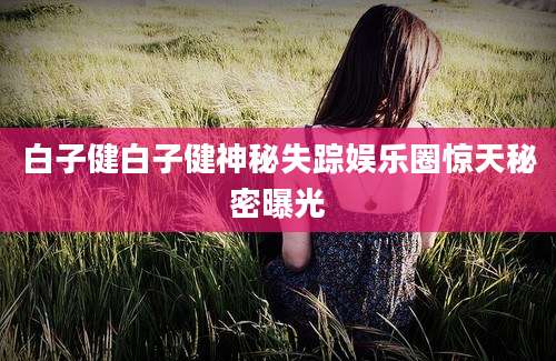 白子健白子健神秘失踪娱乐圈惊天秘密曝光