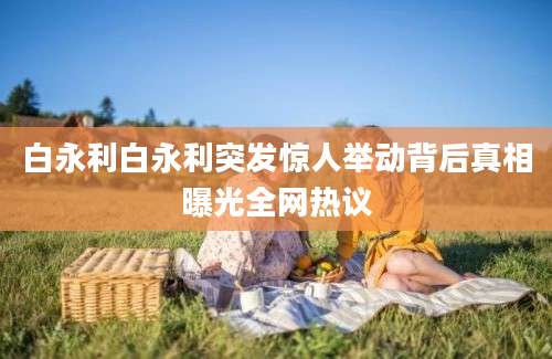 白永利白永利突发惊人举动背后真相曝光全网热议