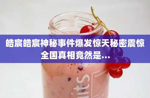 皓宸皓宸神秘事件爆发惊天秘密震惊全国真相竟然是...