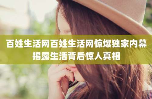百姓生活网百姓生活网惊爆独家内幕揭露生活背后惊人真相