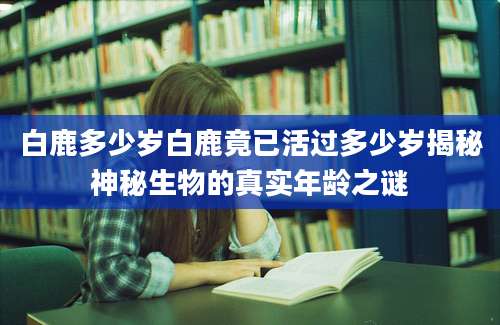 白鹿多少岁白鹿竟已活过多少岁揭秘神秘生物的真实年龄之谜
