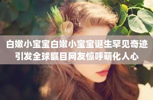 白嫩小宝宝白嫩小宝宝诞生罕见奇迹引发全球瞩目网友惊呼萌化人心