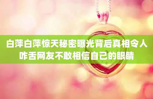 白萍白萍惊天秘密曝光背后真相令人咋舌网友不敢相信自己的眼睛