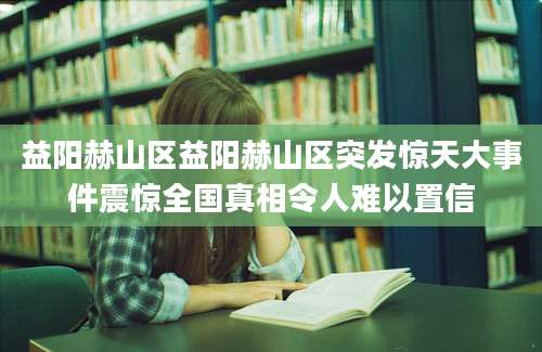 益阳赫山区益阳赫山区突发惊天大事件震惊全国真相令人难以置信