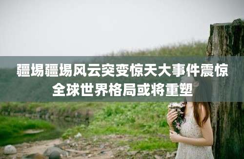 疆埸疆埸风云突变惊天大事件震惊全球世界格局或将重塑