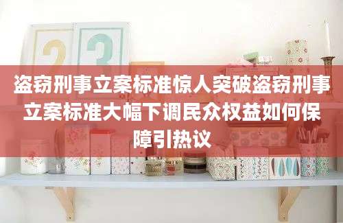 盗窃刑事立案标准惊人突破盗窃刑事立案标准大幅下调民众权益如何保障引热议