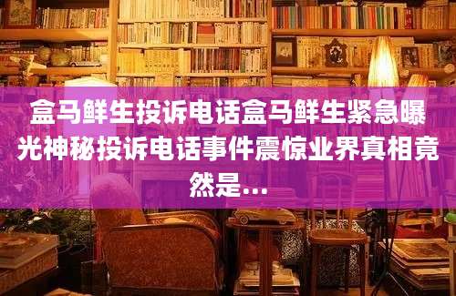 盒马鲜生投诉电话盒马鲜生紧急曝光神秘投诉电话事件震惊业界真相竟然是...