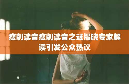 瘦削读音瘦削读音之谜揭晓专家解读引发公众热议