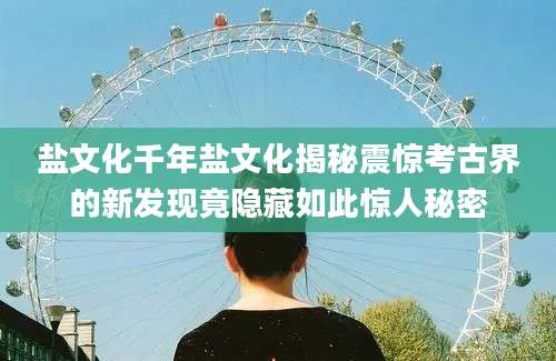 盐文化千年盐文化揭秘震惊考古界的新发现竟隐藏如此惊人秘密