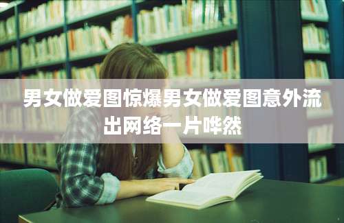 男女做爱图惊爆男女做爱图意外流出网络一片哗然