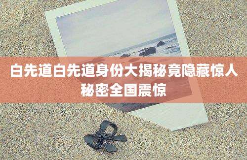 白先道白先道身份大揭秘竟隐藏惊人秘密全国震惊