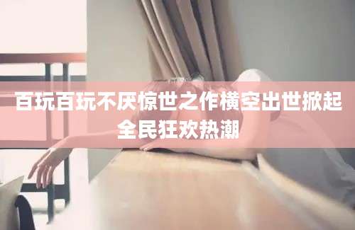 百玩百玩不厌惊世之作横空出世掀起全民狂欢热潮