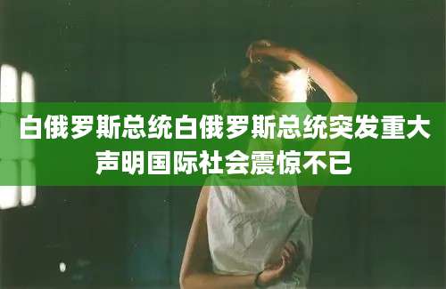 白俄罗斯总统白俄罗斯总统突发重大声明国际社会震惊不已