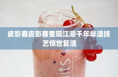 皮影客皮影客重现江湖千年非遗技艺惊世复活