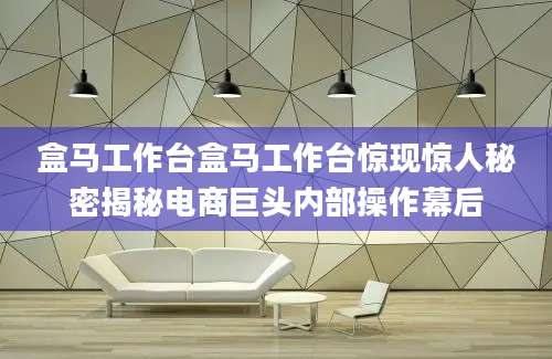 盒马工作台盒马工作台惊现惊人秘密揭秘电商巨头内部操作幕后