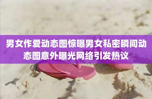 男女作爱动态图惊曝男女私密瞬间动态图意外曝光网络引发热议