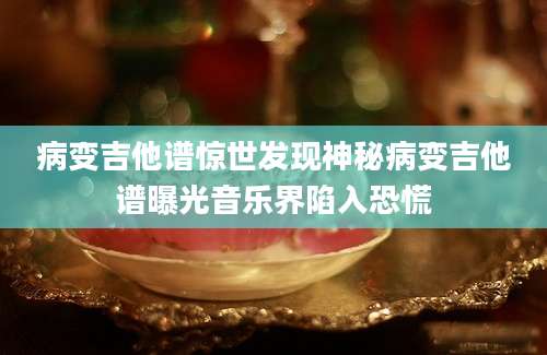 病变吉他谱惊世发现神秘病变吉他谱曝光音乐界陷入恐慌