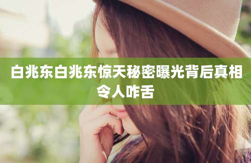 白兆东白兆东惊天秘密曝光背后真相令人咋舌