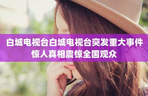 白城电视台白城电视台突发重大事件惊人真相震惊全国观众