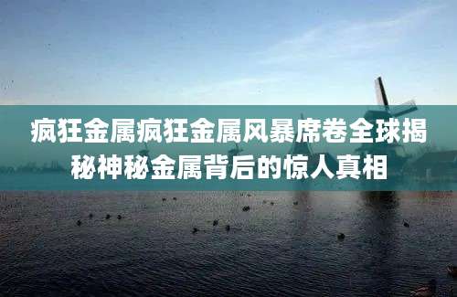 疯狂金属疯狂金属风暴席卷全球揭秘神秘金属背后的惊人真相
