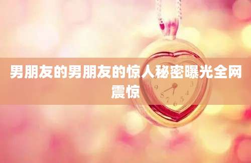 男朋友的男朋友的惊人秘密曝光全网震惊