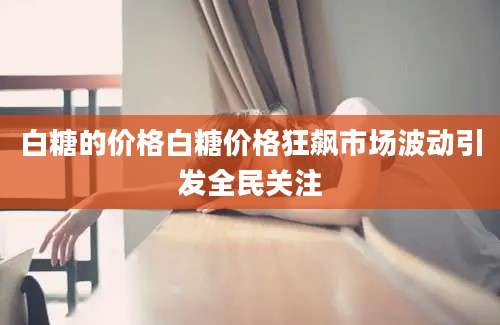白糖的价格白糖价格狂飙市场波动引发全民关注