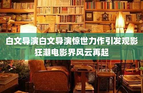 白文导演白文导演惊世力作引发观影狂潮电影界风云再起