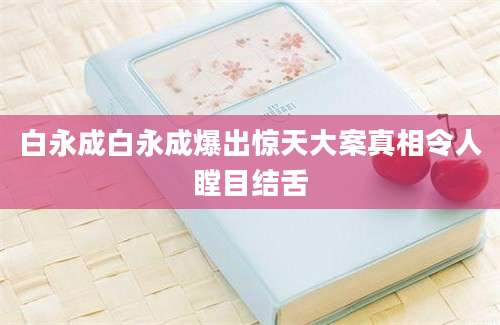 白永成白永成爆出惊天大案真相令人瞠目结舌