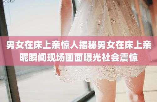 男女在床上亲惊人揭秘男女在床上亲昵瞬间现场画面曝光社会震惊