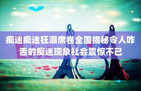 痴迷痴迷狂潮席卷全国揭秘令人咋舌的痴迷现象社会震惊不已