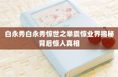 白永秀白永秀惊世之举震惊业界揭秘背后惊人真相