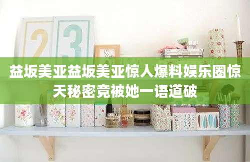 益坂美亚益坂美亚惊人爆料娱乐圈惊天秘密竟被她一语道破