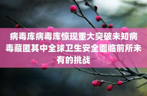 病毒库病毒库惊现重大突破未知病毒藏匿其中全球卫生安全面临前所未有的挑战