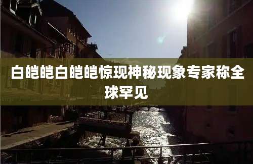白皑皑白皑皑惊现神秘现象专家称全球罕见