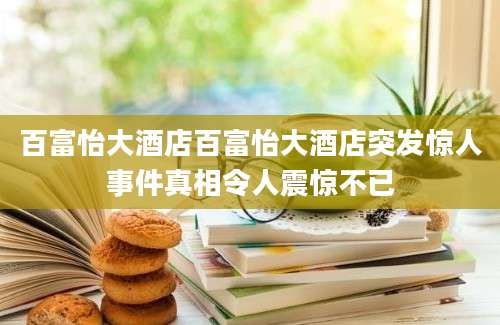 百富怡大酒店百富怡大酒店突发惊人事件真相令人震惊不已