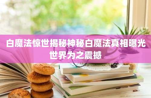 白魔法惊世揭秘神秘白魔法真相曝光世界为之震撼