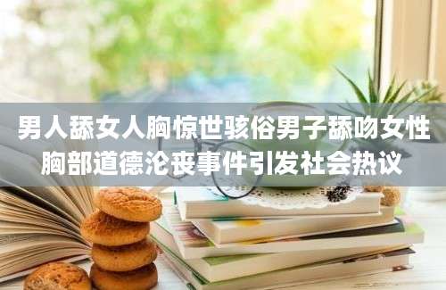 男人舔女人胸惊世骇俗男子舔吻女性胸部道德沦丧事件引发社会热议