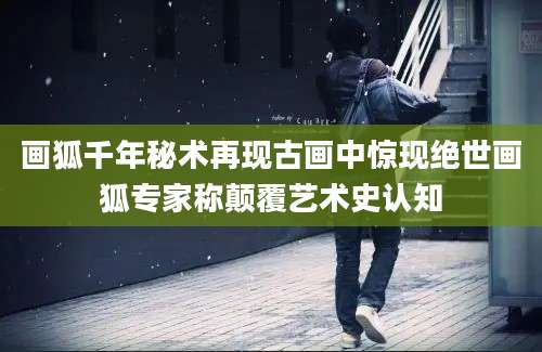 画狐千年秘术再现古画中惊现绝世画狐专家称颠覆艺术史认知
