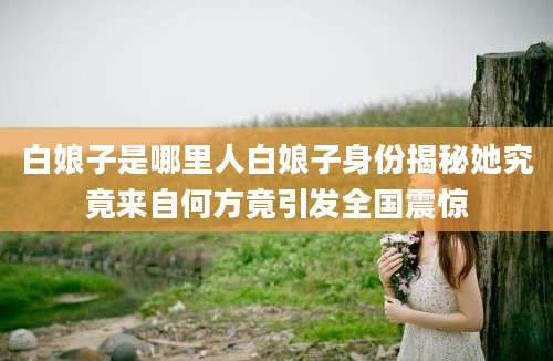 白娘子是哪里人白娘子身份揭秘她究竟来自何方竟引发全国震惊
