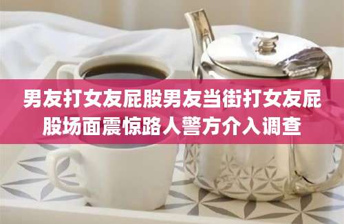男友打女友屁股男友当街打女友屁股场面震惊路人警方介入调查