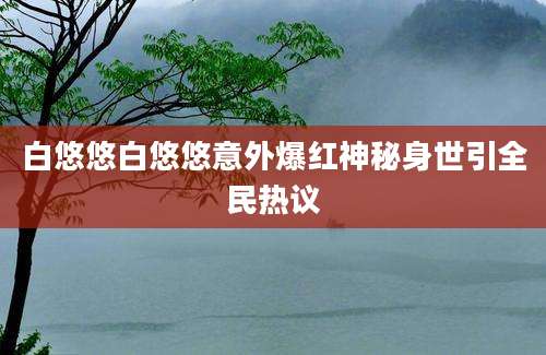 白悠悠白悠悠意外爆红神秘身世引全民热议