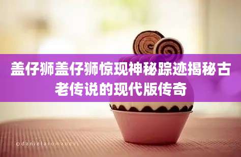 盖仔狮盖仔狮惊现神秘踪迹揭秘古老传说的现代版传奇